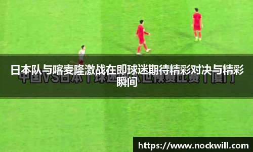 日本队与喀麦隆激战在即球迷期待精彩对决与精彩瞬间