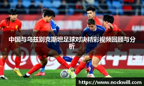 中国与乌兹别克斯坦足球对决精彩视频回顾与分析