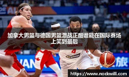 加拿大男篮与德国男篮激战正酣谁能在国际赛场上笑到最后